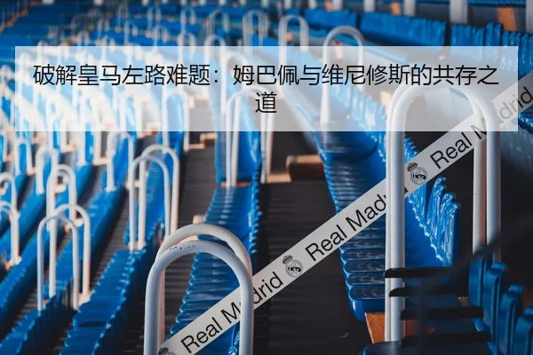 破解皇马左路难题：姆巴佩与维尼修斯的共存之道